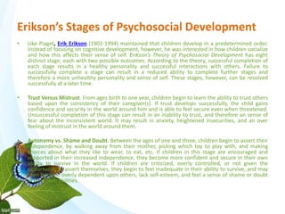 Erikson’s Stages of Psychosocial Development 
• Like Piaget, Erik Erikson (1902-1994) maintained that children develop in a predetermined order. 
Instead of focusing on cognitive development, however, he was interested in how children socialize 
and how this affects their sense of self. Erikson’s Theory of Psychosocial Development has eight 
distinct stage, each with two possible outcomes. According to the theory, successful completion of 
each stage results in a healthy personality and successful interactions with others. Failure to 
successfully complete a stage can result in a reduced ability to complete further stages and 
therefore a more unhealthy personality and sense of self. These stages, however, can be resolved 
successfully at a later time. 
• Trust Versus Mistrust. From ages birth to one year, children begin to learn the ability to trust others 
based upon the consistency of their caregiver(s). If trust develops successfully, the child gains 
confidence and security in the world around him and is able to feel secure even when threatened. 
Unsuccessful completion of this stage can result in an inability to trust, and therefore an sense of 
fear about the inconsistent world. It may result in anxiety, heightened insecurities, and an over 
feeling of mistrust in the world around them. 
• Autonomy vs. Shame and Doubt. Between the ages of one and three, children begin to assert their 
independence, by walking away from their mother, picking which toy to play with, and making 
choices about what they like to wear, to eat, etc. If children in this stage are encouraged and 
supported in their increased independence, they become more confident and secure in their own 
ability to survive in the world. If children are criticized, overly controlled, or not given the 
opportunity to assert themselves, they begin to feel inadequate in their ability to survive, and may 
then become overly dependent upon others, lack self-esteem, and feel a sense of shame or doubt 
in their own abilities. 
 