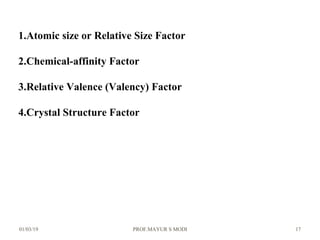 01/03/19 PROF.MAYUR S MODI 17
1.Atomic size or Relative Size Factor
2.Chemical-affinity Factor
3.Relative Valence (Valency) Factor
4.Crystal Structure Factor
 
