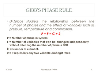 GIBB’S PHASE RULE
• Dr.Gibbs studied the relationship between the
number of phases and the effect of variables such as
pressure, temperature and composition.
P + F = C + 2
P = Number of phase in system
F = Number of variables that can be changed independently
without affecting the number of phase.= DOF
C = Number of element.
2 = It represents any two variable amongst three
01/03/19 PROF.MAYUR S MODI 18
 
