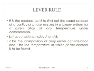 LEVER RULE
• It is the method used to find out the exact amount
of a particular phase existing in a binary system for
a given alloy at any temperature under
consideration.
• Let us consider an alloy A and B.
• Z be the composition of alloy under consideration
and T be the temperature at which phase content
is to be found.
01/03/19 PROF.MAYUR S MODI 31
 
