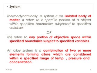 • System
Thermodynamically, a system is an isolated body of
matter. It refers to a specific portion of a object
within specified boundaries subjected to specified
variables.
OR
This refers to any portion of objective space within
specified boundaries subject to specified variables.
An alloy system is a combination of two or more
elements forming alloys which are considered
within a specified range of temp. , pressure and
concentration.
01/03/19 PROF.MAYUR S MODI 6
 