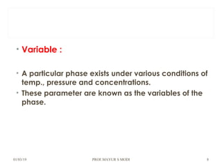 • Variable :
• A particular phase exists under various conditions of
temp., pressure and concentrations.
• These parameter are known as the variables of the
phase.
01/03/19 PROF.MAYUR S MODI 8
 