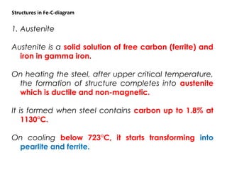 1. Austenite
Austenite is a solid solution of free carbon (ferrite) and
iron in gamma iron.
On heating the steel, after upper critical temperature,
the formation of structure completes into austenite
which is ductile and non-magnetic.
It is formed when steel contains carbon up to 1.8% at
1130°C.
On cooling below 723°C, it starts transforming into
pearlite and ferrite.
Structures in Fe-C-diagram
 