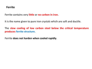 Ferrite
Ferrite contains very little or no carbon in iron.
It is the name given to pure iron crystals which are soft and ductile.
The slow cooling of low carbon steel below the critical temperature
produces ferrite structure.
Ferrite does not harden when cooled rapidly.
 