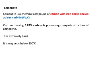 Cementite
Cementite is a chemical compound of carbon with iron and is known
as iron carbide (Fe3C).
Cast iron having 6.67% carbon is possessing complete structure of
cementite.
It is extremely hard.
It is magnetic below 200°C.
 