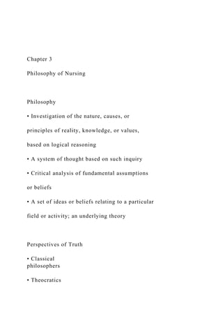 Chapter 3
Philosophy of Nursing
Philosophy
• Investigation of the nature, causes, or
principles of reality, knowledge, or values,
based on logical reasoning
• A system of thought based on such inquiry
• Critical analysis of fundamental assumptions
or beliefs
• A set of ideas or beliefs relating to a particular
field or activity; an underlying theory
Perspectives of Truth
• Classical
philosophers
• Theocratics
 