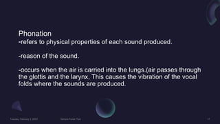Phonation
-refers to physical properties of each sound produced.
-reason of the sound.
-occurs when the air is carried into the lungs.(air passes through
the glottis and the larynx, This causes the vibration of the vocal
folds where the sounds are produced.
 