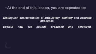 Distinguish characteristics of articulatory, auditory and acoustic
phonetics.
Explain how are sounds produced and perceived.
 