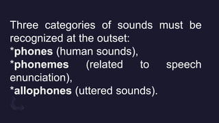 Three categories of sounds must be
recognized at the outset:
*phones (human sounds),
*phonemes (related to speech
enunciation),
*allophones (uttered sounds).
 
