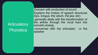 • Concern with production of sound
• Explains the motion of speech structures
(lips, tongue, the velum, the jaw, etc)
• -generally deals with the transformation of
the airflow through the vocal tract into
acoustic energy
• -concerned with the articulator or the
speaker
Articulatory
Phonetics
 