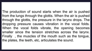 The production of sound starts when the air is pushed
from the lungs through the glottis. When the air is pushed
through the glottis, the pressure in the larynx drops. The
dropping pressure causes vibration in the vocal folds.
When the vocal folds vibrate, the opening becomes
smaller since the tension stretches across the larynx.
Finally , the muscles of the mouth such as the tongue,
the plates, the teeth, etc, articulates the sound.
 