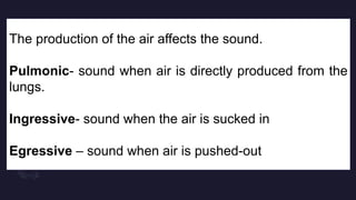 The production of the air affects the sound.
Pulmonic- sound when air is directly produced from the
lungs.
Ingressive- sound when the air is sucked in
Egressive – sound when air is pushed-out
 