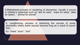 5.Methathesis-process of rendering of phonemes. Usually it occurs
in children’s speeches such as “aks for asks”, ‘waps for wasp”, deks
for desks”, “ aminal for animal”
6. Lengthening- process of stretching the sounds of some
phonemes where some sounds become long as a result of sound
loss.
Ex: “meat”,”soon”, “loot”
 