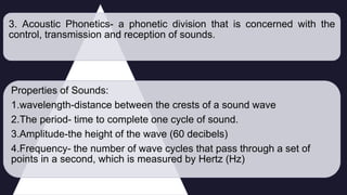 3. Acoustic Phonetics- a phonetic division that is concerned with the
control, transmission and reception of sounds.
Properties of Sounds:
1.wavelength-distance between the crests of a sound wave
2.The period- time to complete one cycle of sound.
3.Amplitude-the height of the wave (60 decibels)
4.Frequency- the number of wave cycles that pass through a set of
points in a second, which is measured by Hertz (Hz)
 