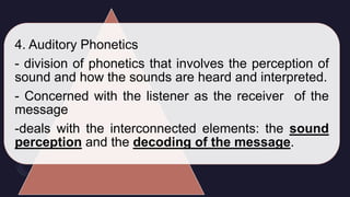 4. Auditory Phonetics
- division of phonetics that involves the perception of
sound and how the sounds are heard and interpreted.
- Concerned with the listener as the receiver of the
message
-deals with the interconnected elements: the sound
perception and the decoding of the message.
 