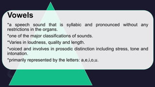 Vowels
*a speech sound that is syllabic and pronounced without any
restrictions in the organs.
*one of the major classifications of sounds.
*Varies in loudness, quality and length.
*voiced and involves in prosodic distinction including stress, tone and
intonation.
*primarily represented by the letters: a,e,i,o,u.
 