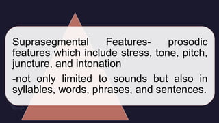 Suprasegmental Features- prosodic
features which include stress, tone, pitch,
juncture, and intonation
-not only limited to sounds but also in
syllables, words, phrases, and sentences.
 