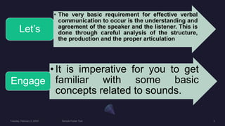 • The very basic requirement for effective verbal
communication to occur is the understanding and
agreement of the speaker and the listener. This is
done through careful analysis of the structure,
the production and the proper articulation
Let’s
• It is imperative for you to get
familiar with some basic
concepts related to sounds.
Engage
 