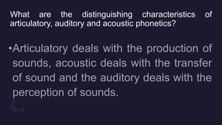 What are the distinguishing characteristics of
articulatory, auditory and acoustic phonetics?
 