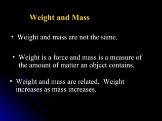 Weight and mass are not the same. Weight and Mass   Weight is a force and mass is a measure of the amount of matter an object contains.  Weight and mass are related.  Weight increases as mass increases.   