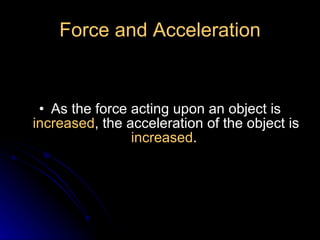 Force and Acceleration As the force acting upon an object is  increased , the acceleration of the object is  increased .  