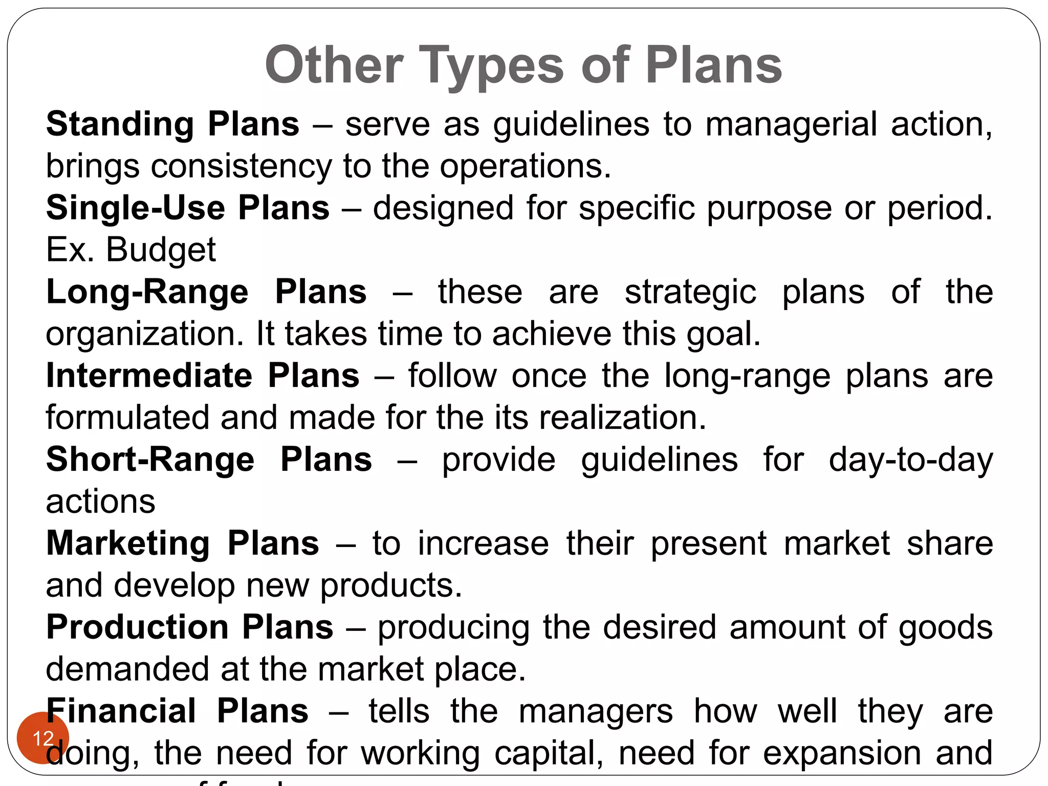 Other Types of Plans
12
Standing Plans – serve as guidelines to managerial action,
brings consistency to the operations.
Single-Use Plans – designed for specific purpose or period.
Ex. Budget
Long-Range Plans – these are strategic plans of the
organization. It takes time to achieve this goal.
Intermediate Plans – follow once the long-range plans are
formulated and made for the its realization.
Short-Range Plans – provide guidelines for day-to-day
actions
Marketing Plans – to increase their present market share
and develop new products.
Production Plans – producing the desired amount of goods
demanded at the market place.
Financial Plans – tells the managers how well they are
doing, the need for working capital, need for expansion and
 