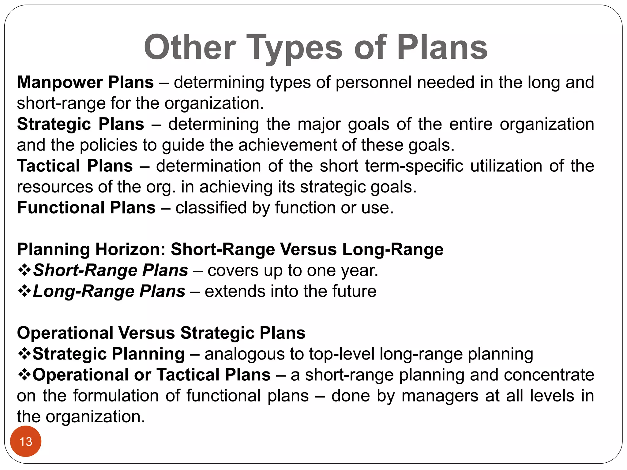 Other Types of Plans
13
Manpower Plans – determining types of personnel needed in the long and
short-range for the organization.
Strategic Plans – determining the major goals of the entire organization
and the policies to guide the achievement of these goals.
Tactical Plans – determination of the short term-specific utilization of the
resources of the org. in achieving its strategic goals.
Functional Plans – classified by function or use.
Planning Horizon: Short-Range Versus Long-Range
Short-Range Plans – covers up to one year.
Long-Range Plans – extends into the future
Operational Versus Strategic Plans
Strategic Planning – analogous to top-level long-range planning
Operational or Tactical Plans – a short-range planning and concentrate
on the formulation of functional plans – done by managers at all levels in
the organization.
 