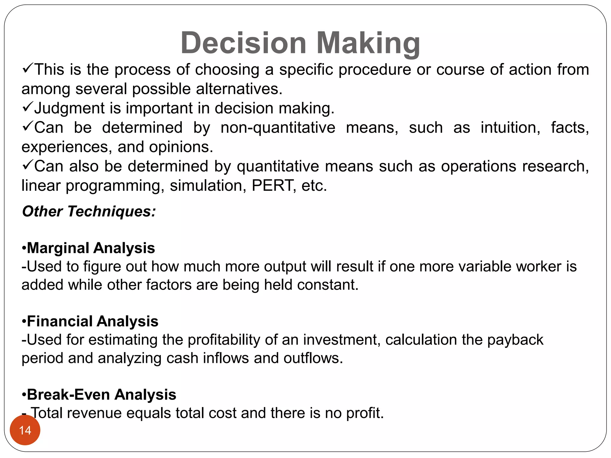 Decision Making
14
This is the process of choosing a specific procedure or course of action from
among several possible alternatives.
Judgment is important in decision making.
Can be determined by non-quantitative means, such as intuition, facts,
experiences, and opinions.
Can also be determined by quantitative means such as operations research,
linear programming, simulation, PERT, etc.
Other Techniques:
•Marginal Analysis
-Used to figure out how much more output will result if one more variable worker is
added while other factors are being held constant.
•Financial Analysis
-Used for estimating the profitability of an investment, calculation the payback
period and analyzing cash inflows and outflows.
•Break-Even Analysis
- Total revenue equals total cost and there is no profit.
 