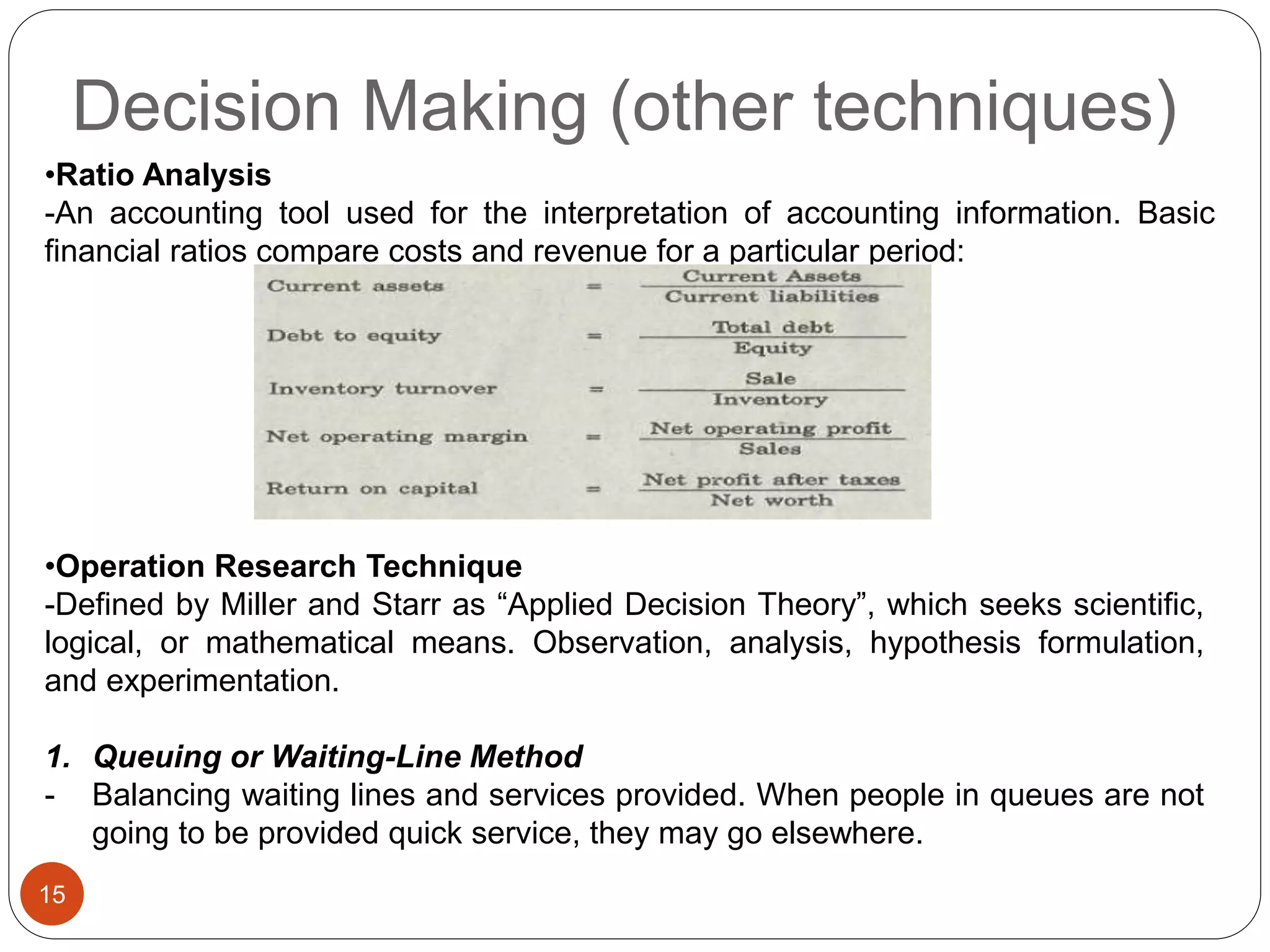 Decision Making (other techniques)
15
•Ratio Analysis
-An accounting tool used for the interpretation of accounting information. Basic
financial ratios compare costs and revenue for a particular period:
•Operation Research Technique
-Defined by Miller and Starr as “Applied Decision Theory”, which seeks scientific,
logical, or mathematical means. Observation, analysis, hypothesis formulation,
and experimentation.
1. Queuing or Waiting-Line Method
- Balancing waiting lines and services provided. When people in queues are not
going to be provided quick service, they may go elsewhere.
 