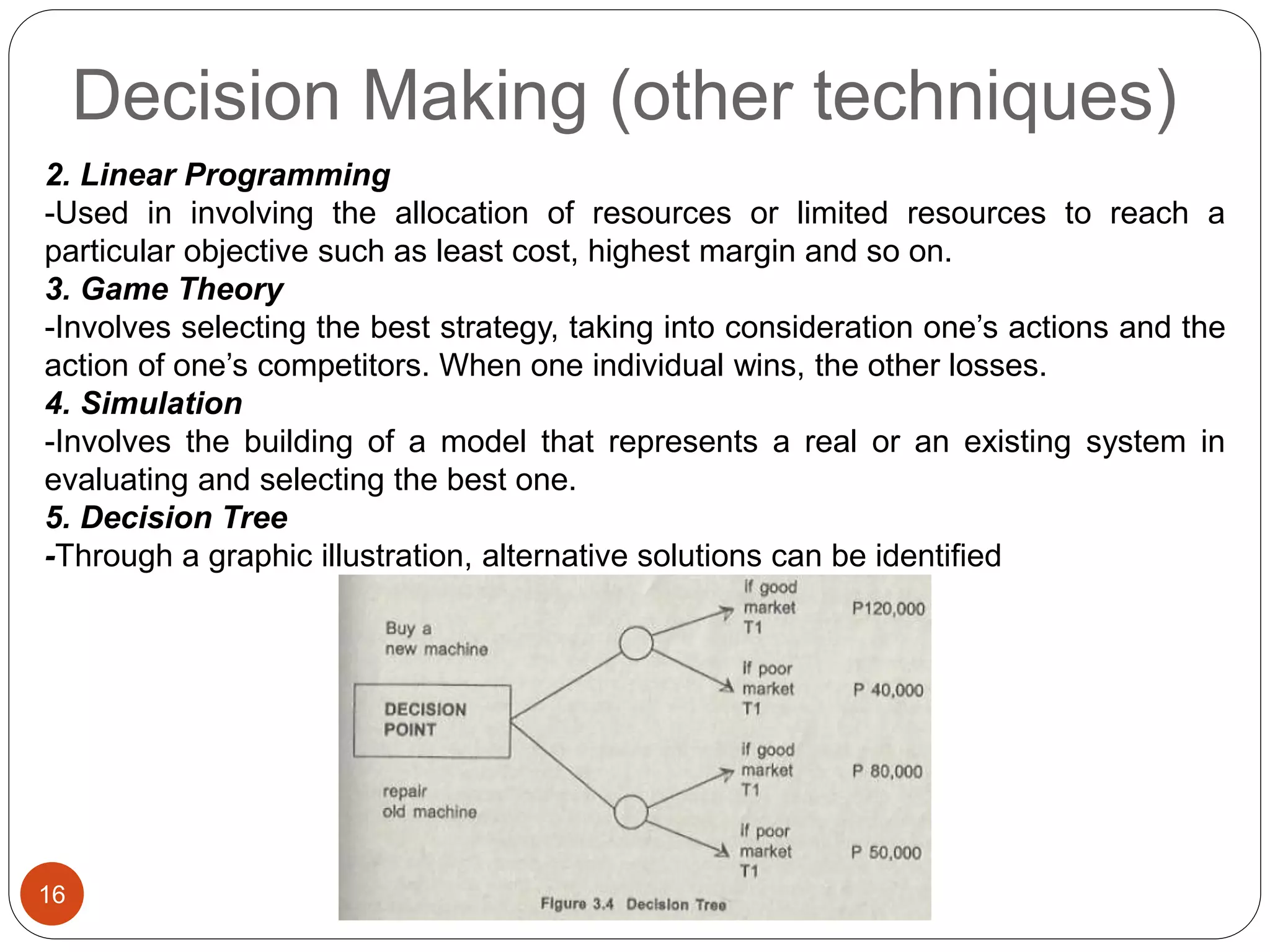 Decision Making (other techniques)
16
2. Linear Programming
-Used in involving the allocation of resources or limited resources to reach a
particular objective such as least cost, highest margin and so on.
3. Game Theory
-Involves selecting the best strategy, taking into consideration one’s actions and the
action of one’s competitors. When one individual wins, the other losses.
4. Simulation
-Involves the building of a model that represents a real or an existing system in
evaluating and selecting the best one.
5. Decision Tree
-Through a graphic illustration, alternative solutions can be identified
 