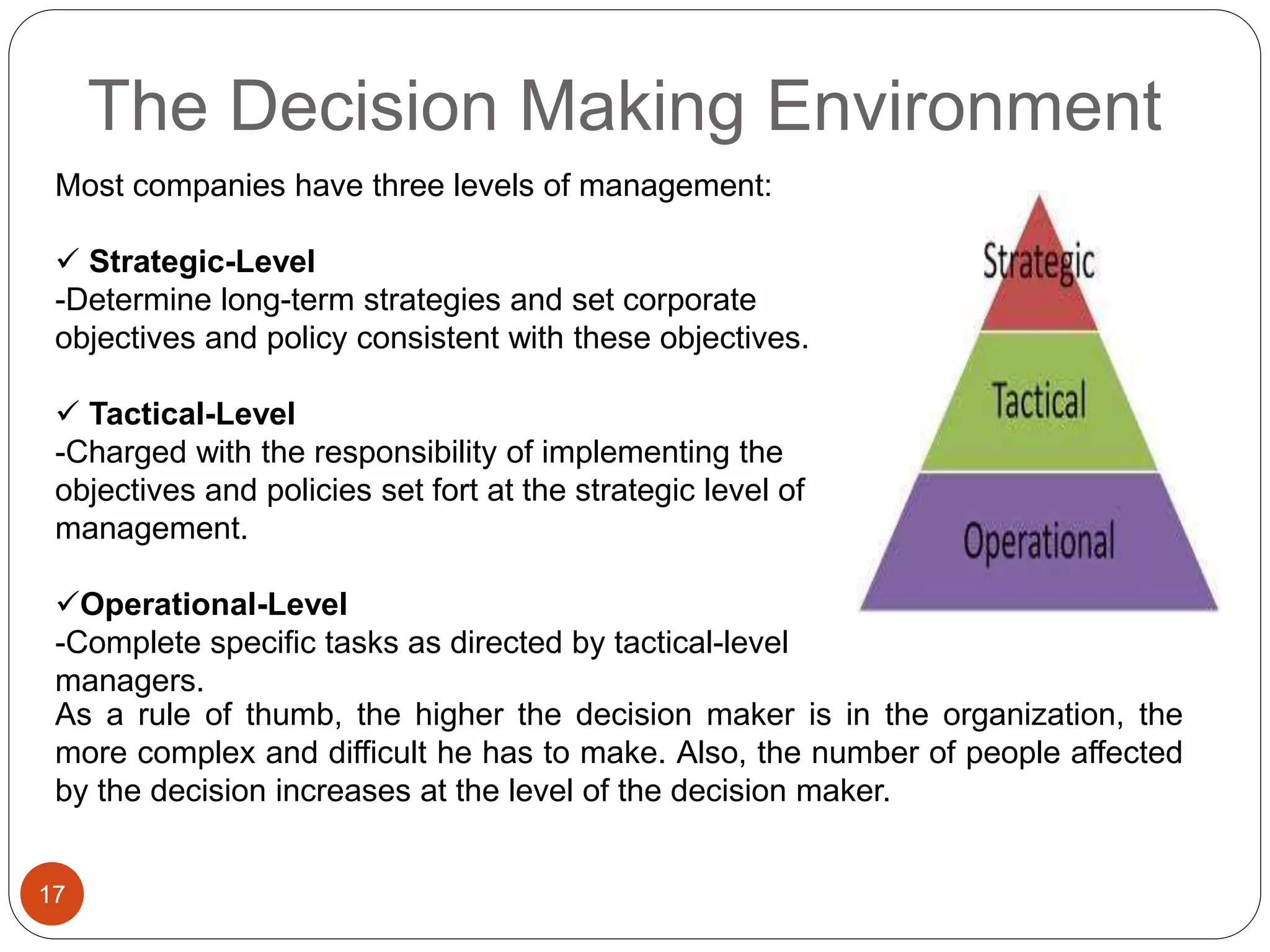 The Decision Making Environment
17
Most companies have three levels of management:
 Strategic-Level
-Determine long-term strategies and set corporate
objectives and policy consistent with these objectives.
 Tactical-Level
-Charged with the responsibility of implementing the
objectives and policies set fort at the strategic level of
management.
Operational-Level
-Complete specific tasks as directed by tactical-level
managers.
As a rule of thumb, the higher the decision maker is in the organization, the
more complex and difficult he has to make. Also, the number of people affected
by the decision increases at the level of the decision maker.
 
