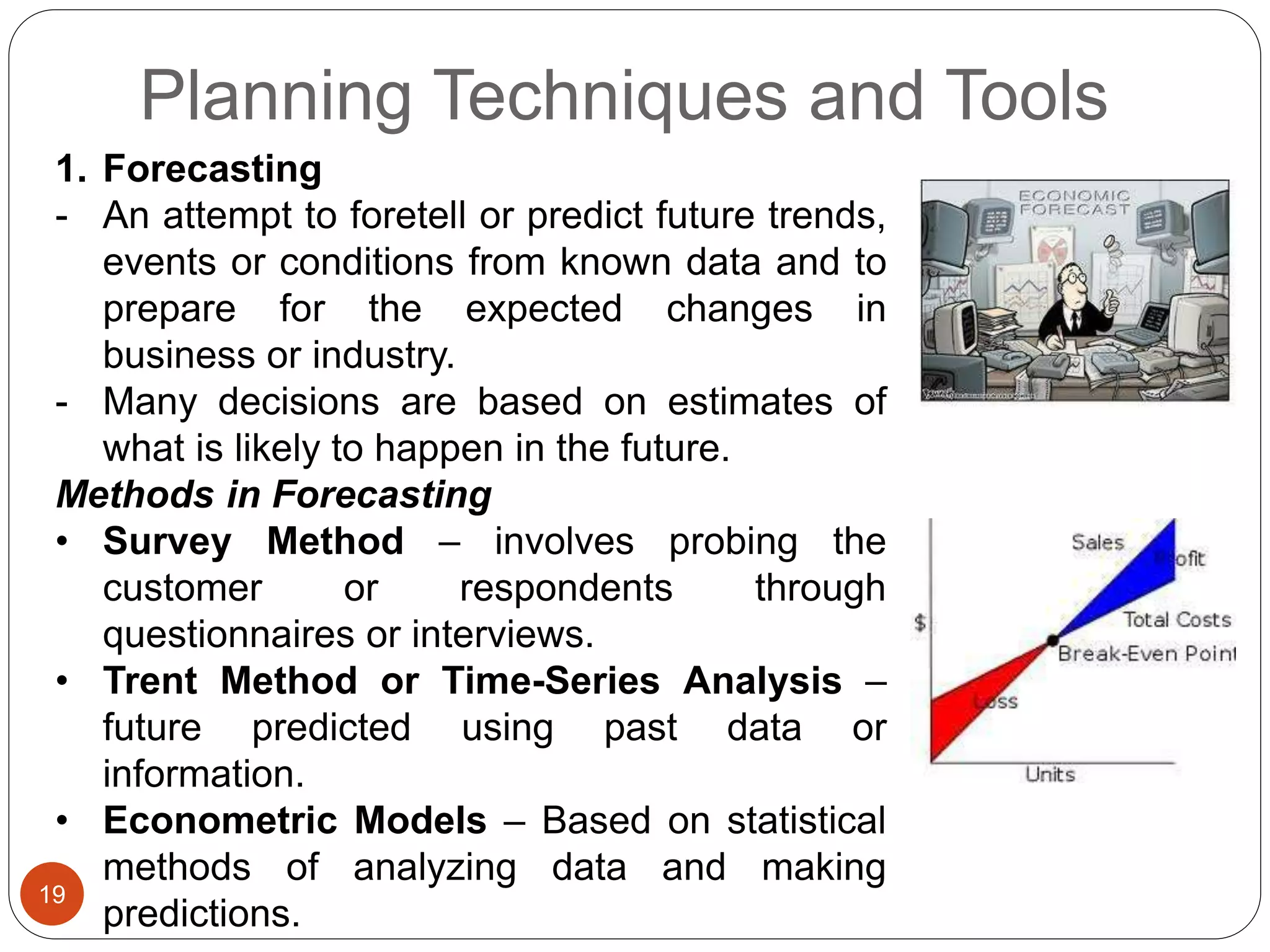 Planning Techniques and Tools
19
1. Forecasting
- An attempt to foretell or predict future trends,
events or conditions from known data and to
prepare for the expected changes in
business or industry.
- Many decisions are based on estimates of
what is likely to happen in the future.
Methods in Forecasting
• Survey Method – involves probing the
customer or respondents through
questionnaires or interviews.
• Trent Method or Time-Series Analysis –
future predicted using past data or
information.
• Econometric Models – Based on statistical
methods of analyzing data and making
predictions.
 