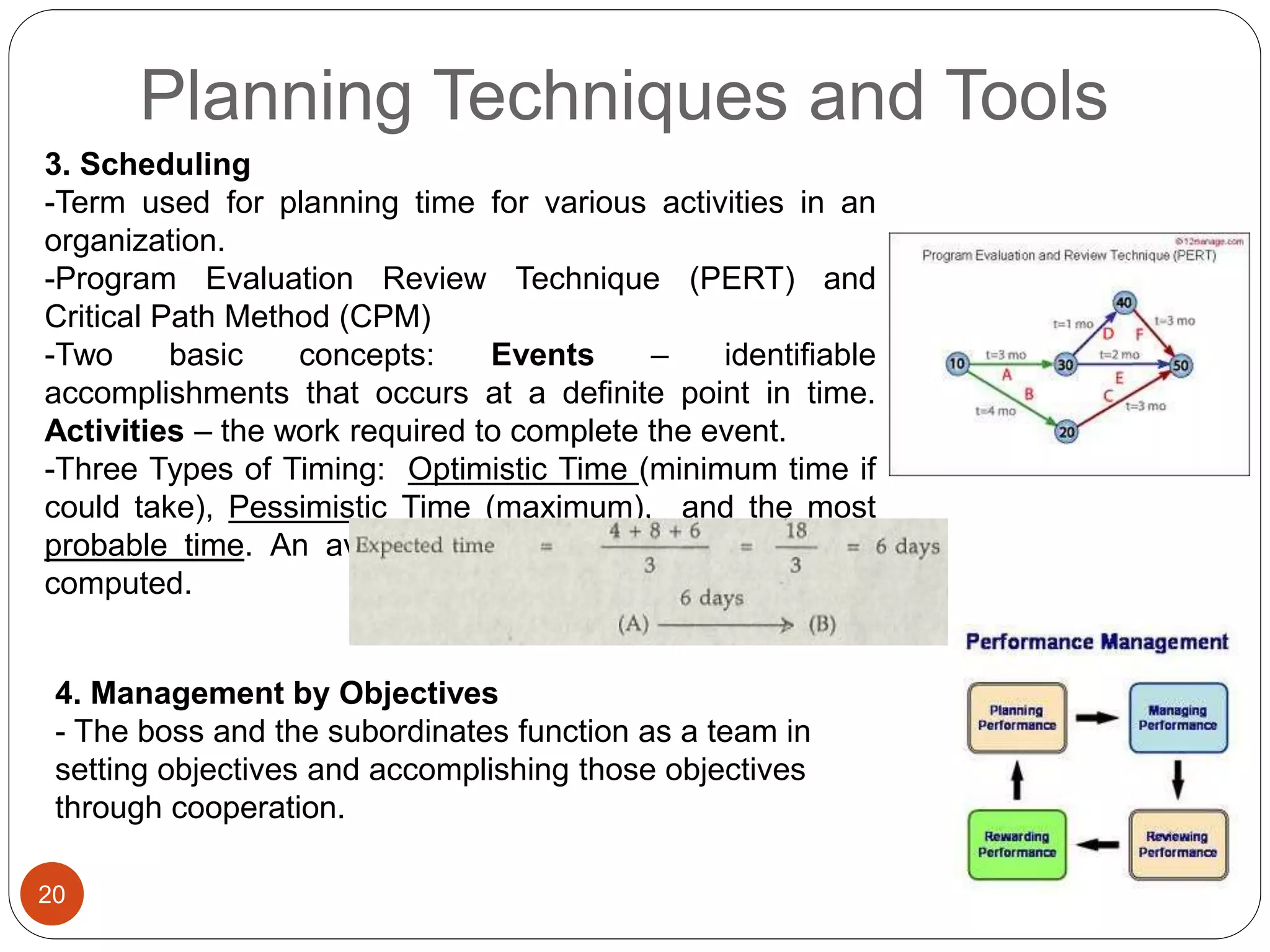 Planning Techniques and Tools
20
3. Scheduling
-Term used for planning time for various activities in an
organization.
-Program Evaluation Review Technique (PERT) and
Critical Path Method (CPM)
-Two basic concepts: Events – identifiable
accomplishments that occurs at a definite point in time.
Activities – the work required to complete the event.
-Three Types of Timing: Optimistic Time (minimum time if
could take), Pessimistic Time (maximum), and the most
probable time. An average of these times (expected) is
computed.
4. Management by Objectives
- The boss and the subordinates function as a team in
setting objectives and accomplishing those objectives
through cooperation.
 