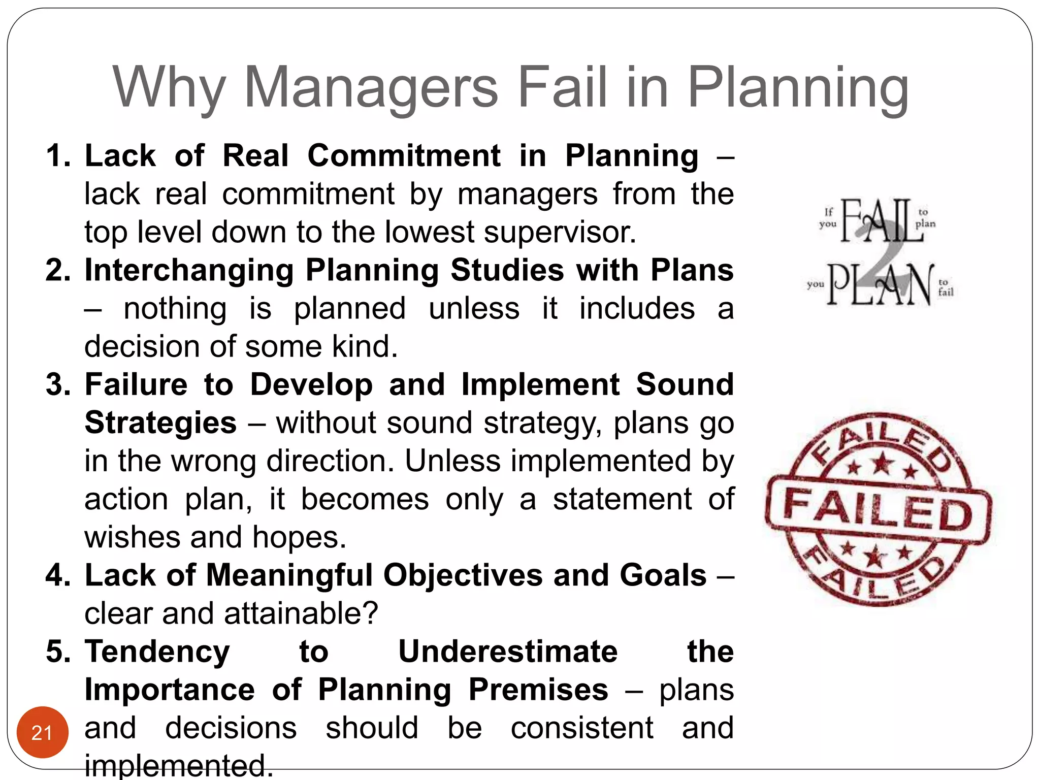 Why Managers Fail in Planning
21
1. Lack of Real Commitment in Planning –
lack real commitment by managers from the
top level down to the lowest supervisor.
2. Interchanging Planning Studies with Plans
– nothing is planned unless it includes a
decision of some kind.
3. Failure to Develop and Implement Sound
Strategies – without sound strategy, plans go
in the wrong direction. Unless implemented by
action plan, it becomes only a statement of
wishes and hopes.
4. Lack of Meaningful Objectives and Goals –
clear and attainable?
5. Tendency to Underestimate the
Importance of Planning Premises – plans
and decisions should be consistent and
implemented.
 