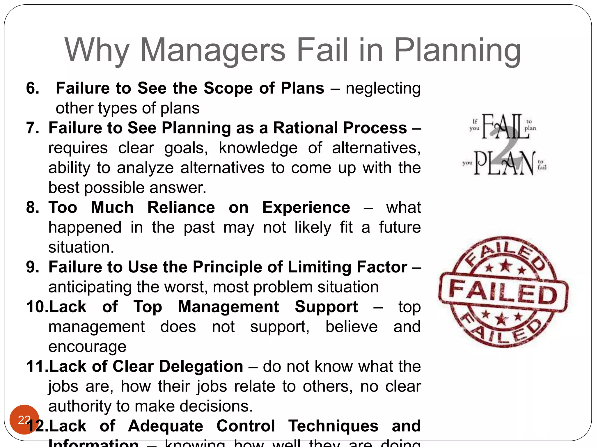 Why Managers Fail in Planning
22
6. Failure to See the Scope of Plans – neglecting
other types of plans
7. Failure to See Planning as a Rational Process –
requires clear goals, knowledge of alternatives,
ability to analyze alternatives to come up with the
best possible answer.
8. Too Much Reliance on Experience – what
happened in the past may not likely fit a future
situation.
9. Failure to Use the Principle of Limiting Factor –
anticipating the worst, most problem situation
10.Lack of Top Management Support – top
management does not support, believe and
encourage
11.Lack of Clear Delegation – do not know what the
jobs are, how their jobs relate to others, no clear
authority to make decisions.
12.Lack of Adequate Control Techniques and
 