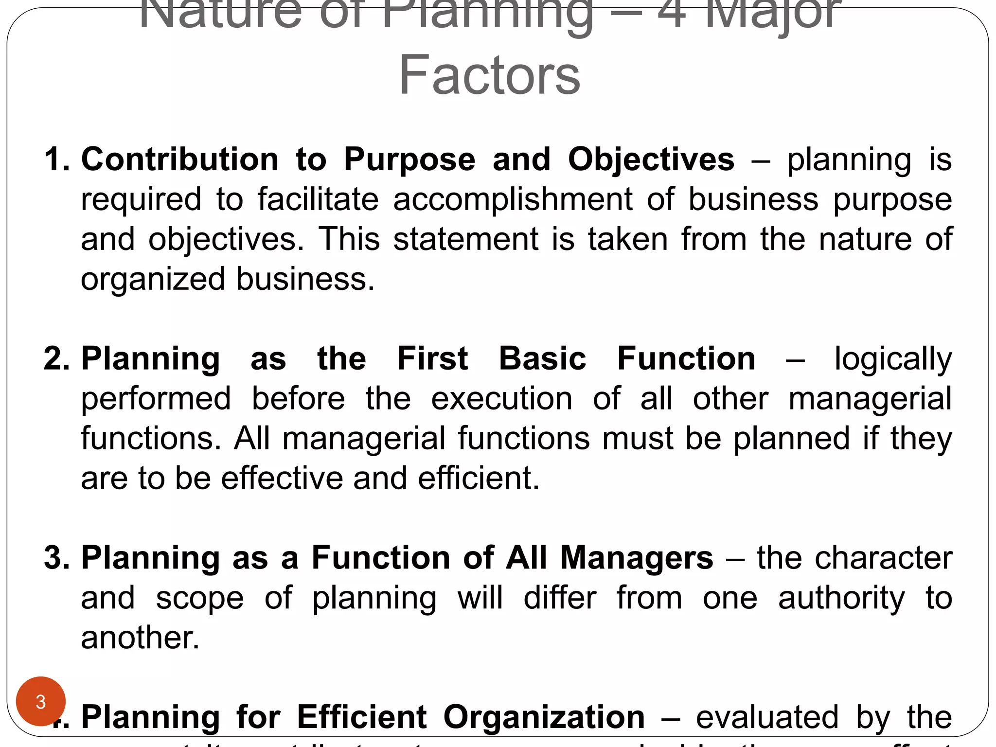 Nature of Planning – 4 Major
Factors
1. Contribution to Purpose and Objectives – planning is
required to facilitate accomplishment of business purpose
and objectives. This statement is taken from the nature of
organized business.
2. Planning as the First Basic Function – logically
performed before the execution of all other managerial
functions. All managerial functions must be planned if they
are to be effective and efficient.
3. Planning as a Function of All Managers – the character
and scope of planning will differ from one authority to
another.
4. Planning for Efficient Organization – evaluated by the
3
 
