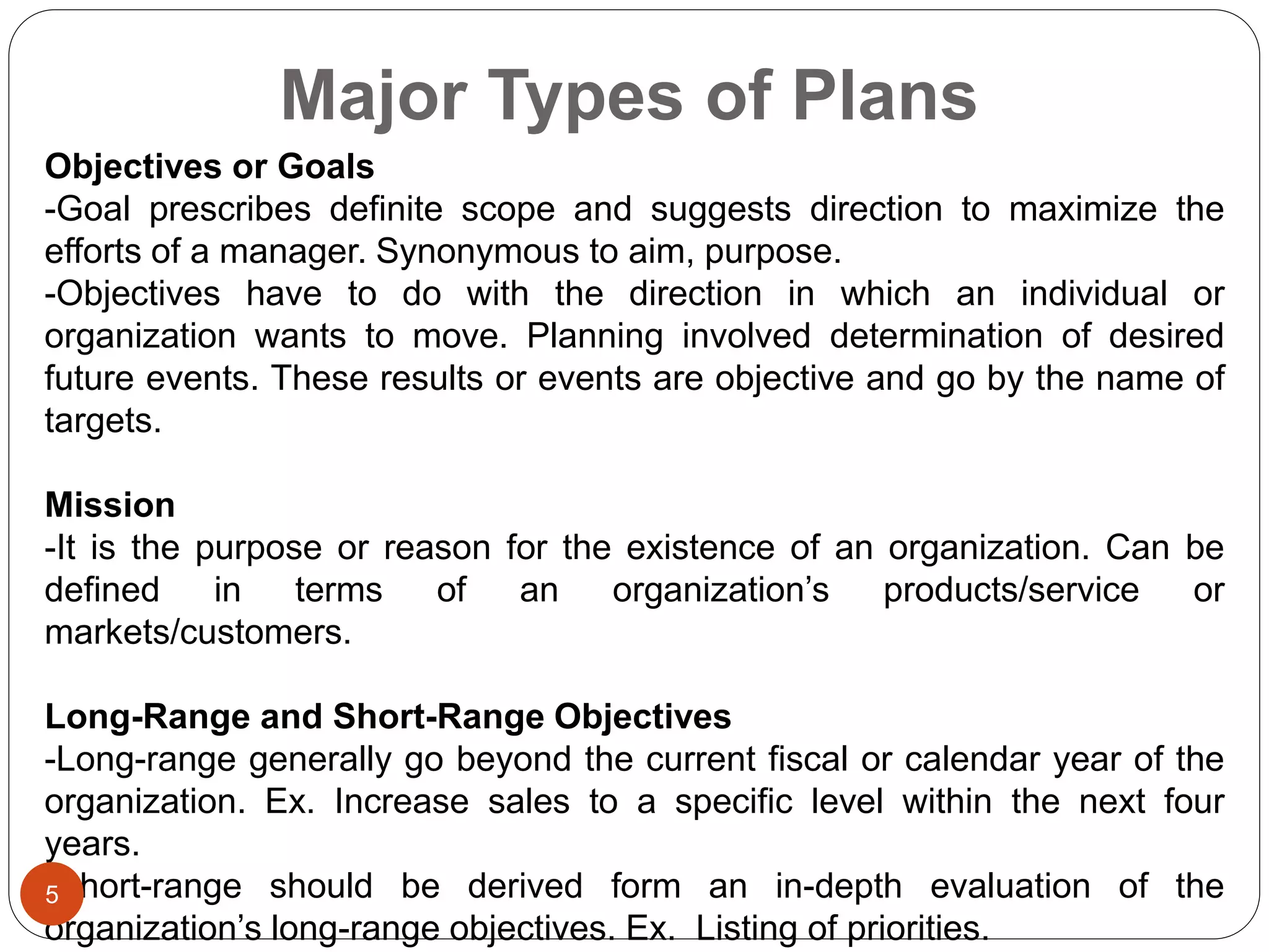 Major Types of Plans
Objectives or Goals
-Goal prescribes definite scope and suggests direction to maximize the
efforts of a manager. Synonymous to aim, purpose.
-Objectives have to do with the direction in which an individual or
organization wants to move. Planning involved determination of desired
future events. These results or events are objective and go by the name of
targets.
Mission
-It is the purpose or reason for the existence of an organization. Can be
defined in terms of an organization’s products/service or
markets/customers.
Long-Range and Short-Range Objectives
-Long-range generally go beyond the current fiscal or calendar year of the
organization. Ex. Increase sales to a specific level within the next four
years.
-Short-range should be derived form an in-depth evaluation of the
organization’s long-range objectives. Ex. Listing of priorities.
5
 