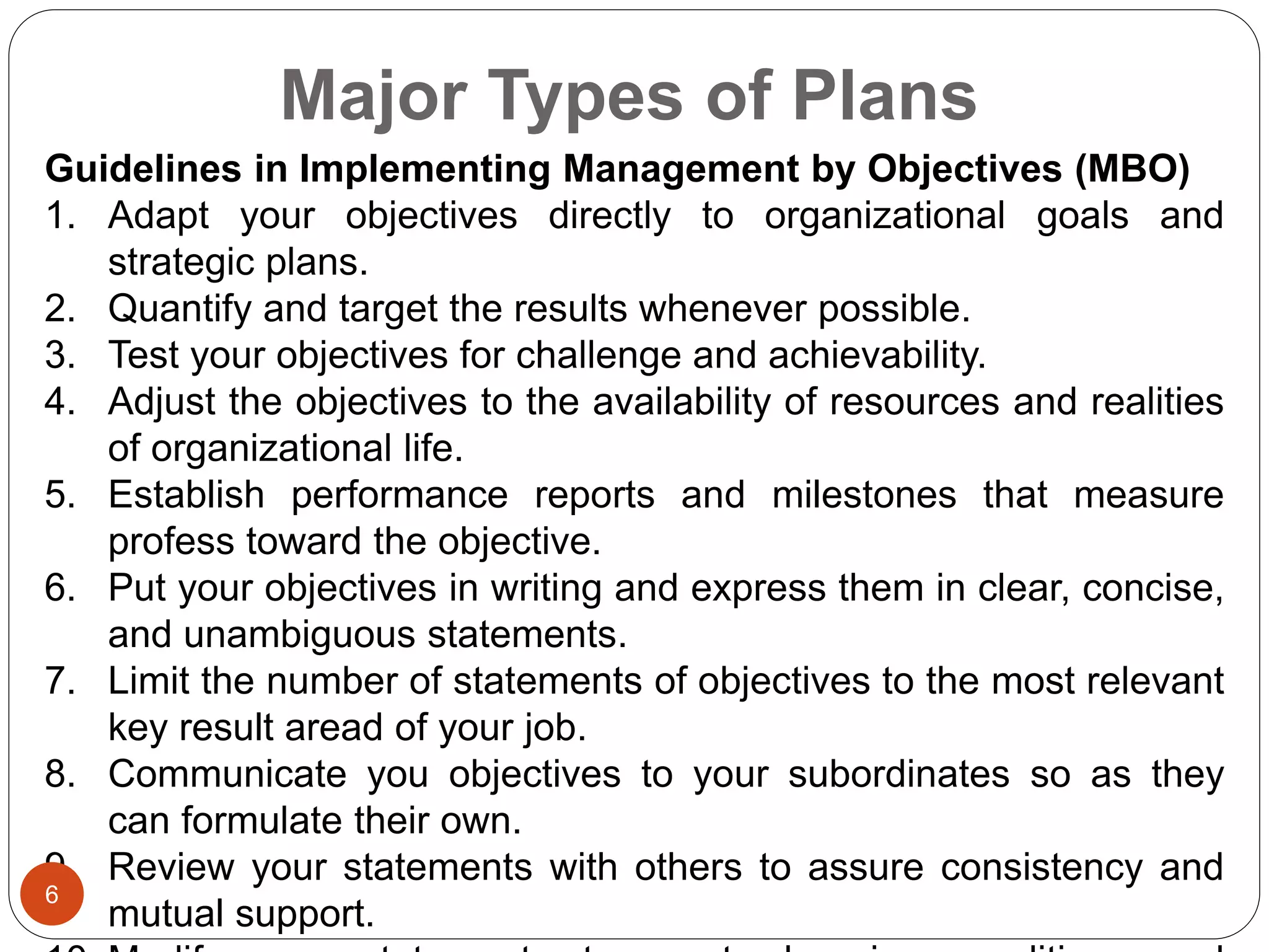Major Types of Plans
Guidelines in Implementing Management by Objectives (MBO)
1. Adapt your objectives directly to organizational goals and
strategic plans.
2. Quantify and target the results whenever possible.
3. Test your objectives for challenge and achievability.
4. Adjust the objectives to the availability of resources and realities
of organizational life.
5. Establish performance reports and milestones that measure
profess toward the objective.
6. Put your objectives in writing and express them in clear, concise,
and unambiguous statements.
7. Limit the number of statements of objectives to the most relevant
key result aread of your job.
8. Communicate you objectives to your subordinates so as they
can formulate their own.
9. Review your statements with others to assure consistency and
mutual support.
6
 