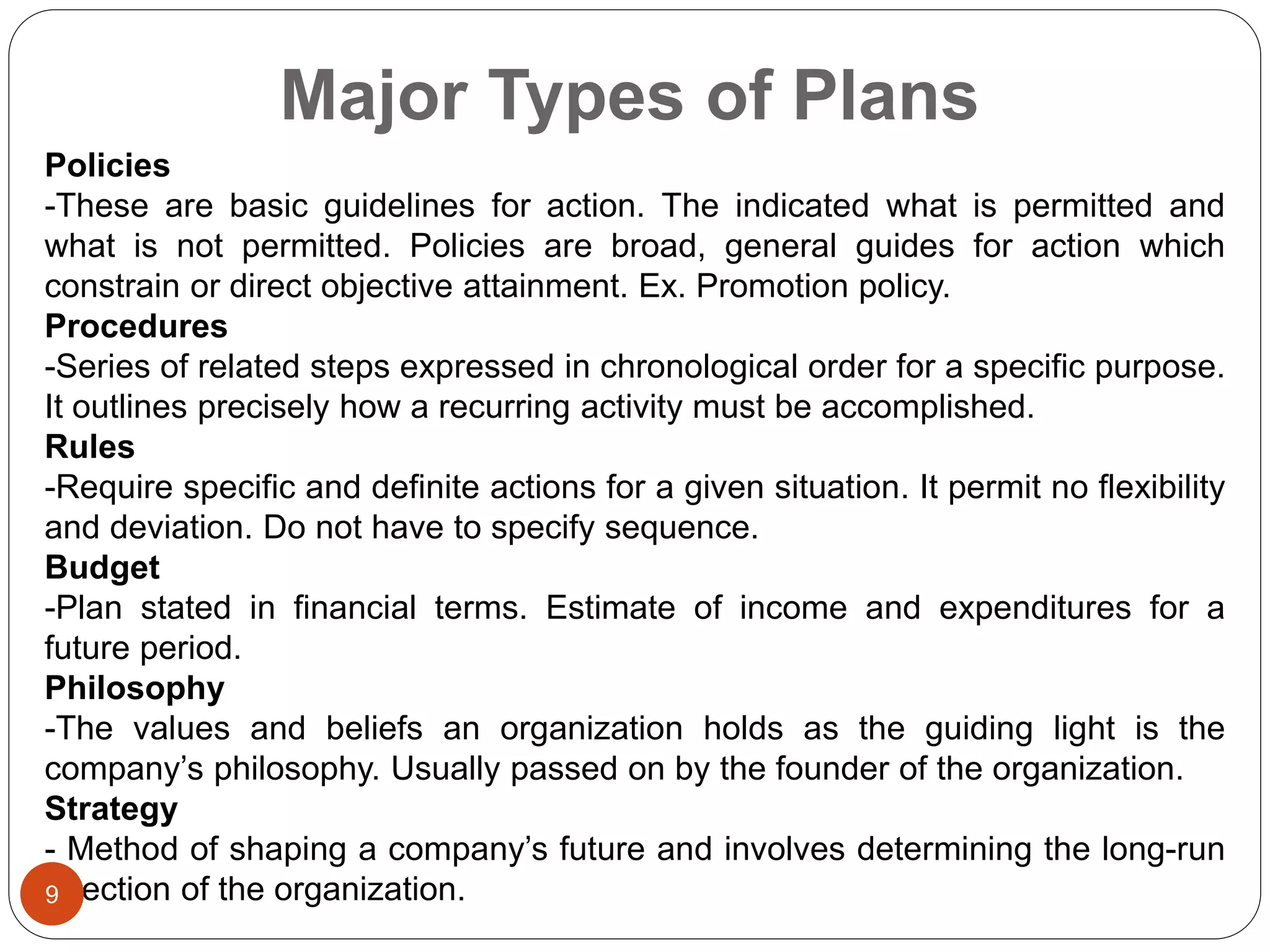 Major Types of Plans
Policies
-These are basic guidelines for action. The indicated what is permitted and
what is not permitted. Policies are broad, general guides for action which
constrain or direct objective attainment. Ex. Promotion policy.
Procedures
-Series of related steps expressed in chronological order for a specific purpose.
It outlines precisely how a recurring activity must be accomplished.
Rules
-Require specific and definite actions for a given situation. It permit no flexibility
and deviation. Do not have to specify sequence.
Budget
-Plan stated in financial terms. Estimate of income and expenditures for a
future period.
Philosophy
-The values and beliefs an organization holds as the guiding light is the
company’s philosophy. Usually passed on by the founder of the organization.
Strategy
- Method of shaping a company’s future and involves determining the long-run
direction of the organization.9
 