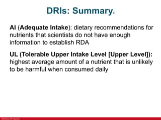 ©McGraw-Hill Education
DRIs: Summary2
AI (Adequate Intake): dietary recommendations for
nutrients that scientists do not have enough
information to establish RDA
UL (Tolerable Upper Intake Level [Upper Level]):
highest average amount of a nutrient that is unlikely
to be harmful when consumed daily
 