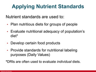 ©McGraw-Hill Education
Applying Nutrient Standards
Nutrient standards are used to:
• Plan nutritious diets for groups of people
• Evaluate nutritional adequacy of population’s
diet*
• Develop certain food products
• Provide standards for nutritional labeling
purposes (Daily Values)
*DRIs are often used to evaluate individual diets.
 
