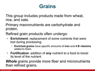 ©McGraw-Hill Education
Grains
This group includes products made from wheat,
rice, and oats.
Primary macronutrients are carbohydrate and
protein.
Refined grain products often undergo:
• Enrichment: replacement of some nutrients that were
lost during processing.
• Enriched grains have specific amounts of iron and 4 B vitamins
added to them.
• Fortification: addition of any nutrient to a food to boost
its level of the nutrient
Whole grains provide more fiber and micronutrients
than refined grains.
 