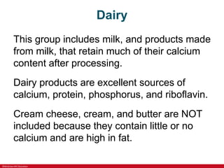 ©McGraw-Hill Education
Dairy
This group includes milk, and products made
from milk, that retain much of their calcium
content after processing.
Dairy products are excellent sources of
calcium, protein, phosphorus, and riboflavin.
Cream cheese, cream, and butter are NOT
included because they contain little or no
calcium and are high in fat.
 