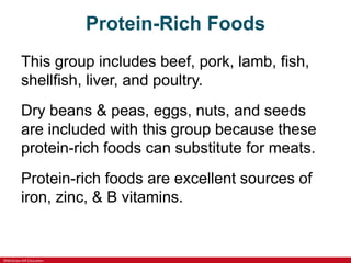 ©McGraw-Hill Education
Protein-Rich Foods
This group includes beef, pork, lamb, fish,
shellfish, liver, and poultry.
Dry beans & peas, eggs, nuts, and seeds
are included with this group because these
protein-rich foods can substitute for meats.
Protein-rich foods are excellent sources of
iron, zinc, & B vitamins.
 