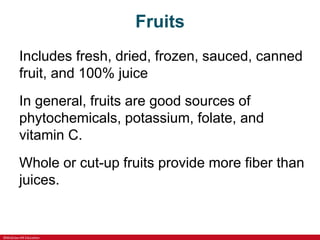 ©McGraw-Hill Education
Fruits
Includes fresh, dried, frozen, sauced, canned
fruit, and 100% juice
In general, fruits are good sources of
phytochemicals, potassium, folate, and
vitamin C.
Whole or cut-up fruits provide more fiber than
juices.
 