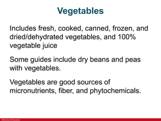 ©McGraw-Hill Education
Vegetables
Includes fresh, cooked, canned, frozen, and
dried/dehydrated vegetables, and 100%
vegetable juice
Some guides include dry beans and peas
with vegetables.
Vegetables are good sources of
micronutrients, fiber, and phytochemicals.
 
