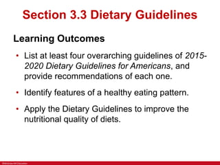 ©McGraw-Hill Education
Section 3.3 Dietary Guidelines
Learning Outcomes
• List at least four overarching guidelines of 2015-
2020 Dietary Guidelines for Americans, and
provide recommendations of each one.
• Identify features of a healthy eating pattern.
• Apply the Dietary Guidelines to improve the
nutritional quality of diets.
 