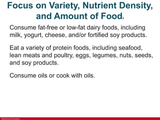 ©McGraw-Hill Education
Focus on Variety, Nutrient Density,
and Amount of Food2
Consume fat-free or low-fat dairy foods, including
milk, yogurt, cheese, and/or fortified soy products.
Eat a variety of protein foods, including seafood,
lean meats and poultry, eggs, legumes, nuts, seeds,
and soy products.
Consume oils or cook with oils.
 