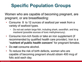©McGraw-Hill Education
Specific Population Groups
Women who are capable of becoming pregnant, are
pregnant, or are breastfeeding:
• Consume 8 to 12 ounces of seafood per week from a
variety of seafood types.
• Do not eat certain large fish, including shark, swordfish, and king
mackerel (possible sources of toxic methylmercury).
• Consume iron-rich foods or take an iron supplement (if
recommended by qualified health care provider). Iron is a
“nutrient of public health concern” for pregnant females.
• Do not consume alcohol.
• To reduce the risk of birth defects, women who are
capable of becoming pregnant should obtain 400 mcg of
folic acid each day.
 
