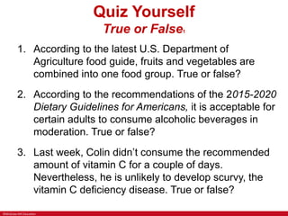 ©McGraw-Hill Education
Quiz Yourself
True or False1
1. According to the latest U.S. Department of
Agriculture food guide, fruits and vegetables are
combined into one food group. True or false?
2. According to the recommendations of the 2015-2020
Dietary Guidelines for Americans, it is acceptable for
certain adults to consume alcoholic beverages in
moderation. True or false?
3. Last week, Colin didn’t consume the recommended
amount of vitamin C for a couple of days.
Nevertheless, he is unlikely to develop scurvy, the
vitamin C deficiency disease. True or false?
 